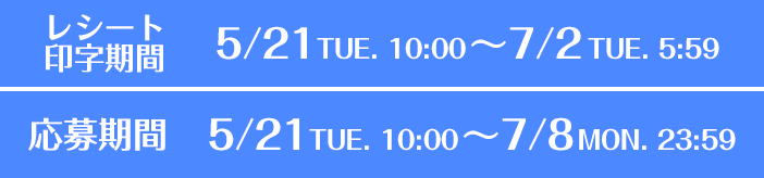 [レシート印字期間]5/21(火)10:00～7/2(火) 5:59 [応募期間]5/21(火)10:00～7/8(月) 23:59